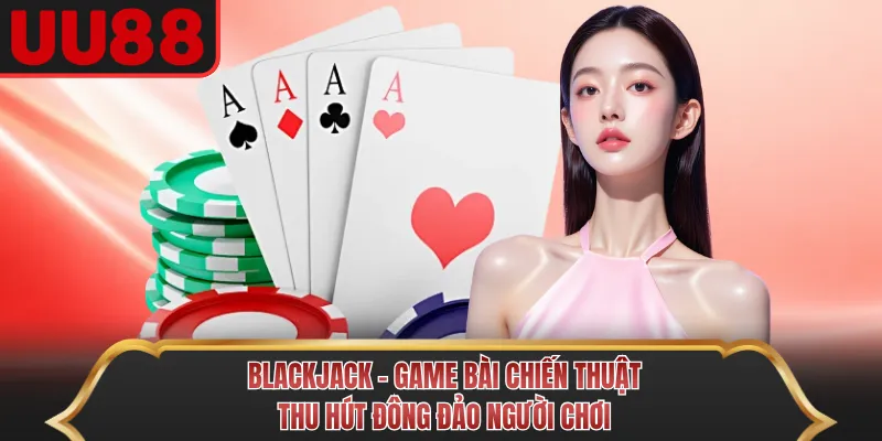 Blackjack - Game Bài Chiến Thuật Thu Hút Đông Đảo Người Chơi